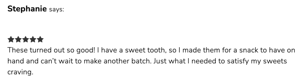 A quote from a reader that says, "These turned out so good! I have a sweet tooth, so I made them for a snack to have on hand and can't wait to make another batch. Just what I needed to satisfy my sweets craving."